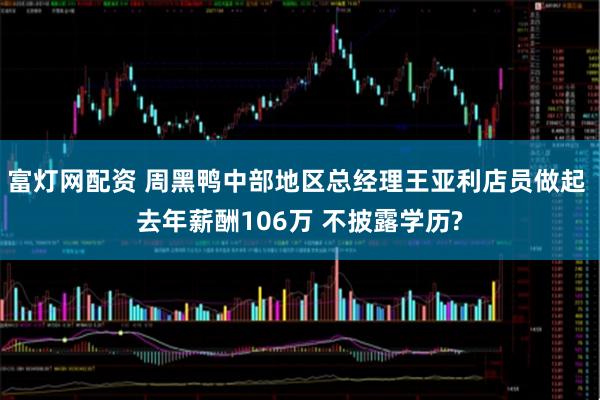 富灯网配资 周黑鸭中部地区总经理王亚利店员做起 去年薪酬106万 不披露学历?