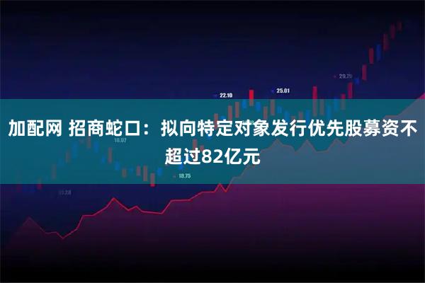 加配网 招商蛇口：拟向特定对象发行优先股募资不超过82亿元