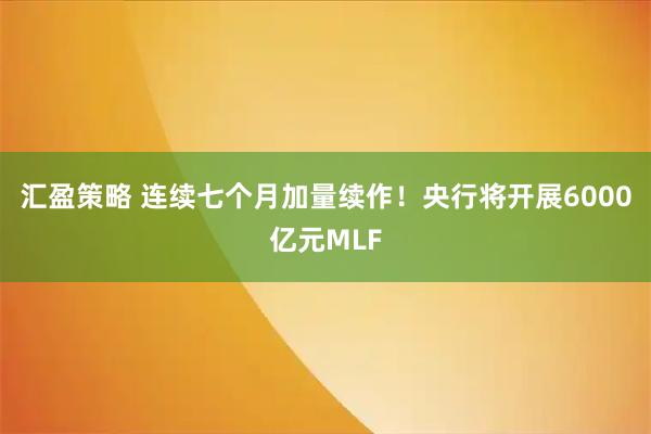 汇盈策略 连续七个月加量续作！央行将开展6000亿元MLF