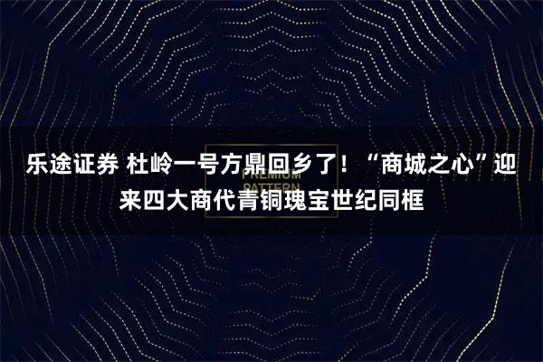 乐途证券 杜岭一号方鼎回乡了！“商城之心”迎来四大商代青铜瑰宝世纪同框