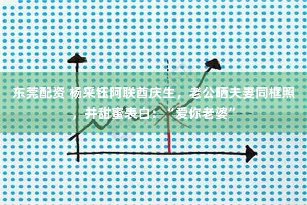 东莞配资 杨采钰阿联酋庆生，老公晒夫妻同框照，并甜蜜表白：“爱你老婆”