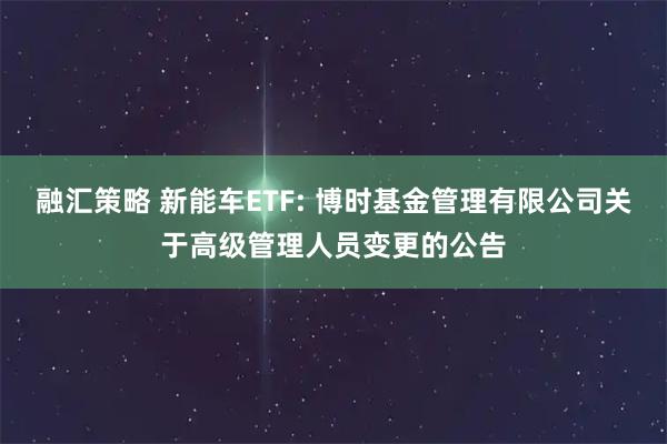 融汇策略 新能车ETF: 博时基金管理有限公司关于高级管理人员变更的公告