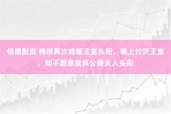 信德配资 梅根再次炫耀王室头衔，嘴上讨厌王室，却不愿意放弃公爵夫人头衔