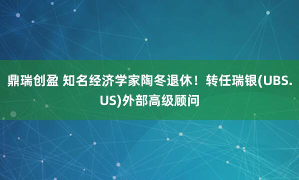 鼎瑞创盈 知名经济学家陶冬退休！转任瑞银(UBS.US)外部高级顾问