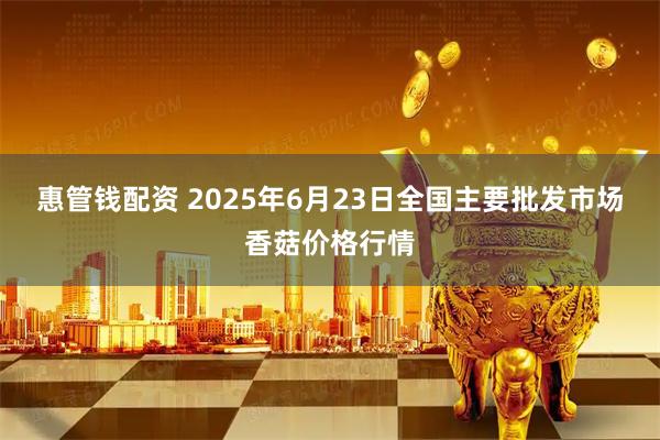 惠管钱配资 2025年6月23日全国主要批发市场香菇价格行情