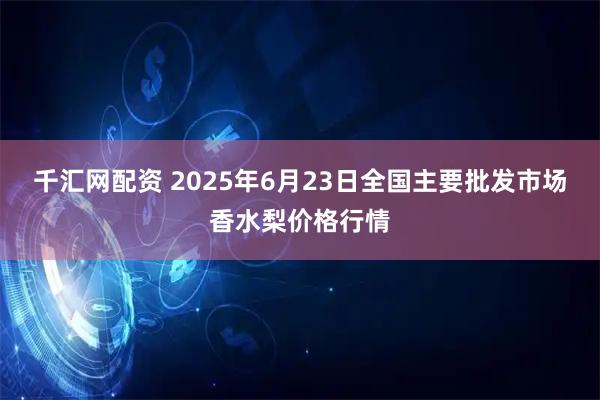 千汇网配资 2025年6月23日全国主要批发市场香水梨价格行情