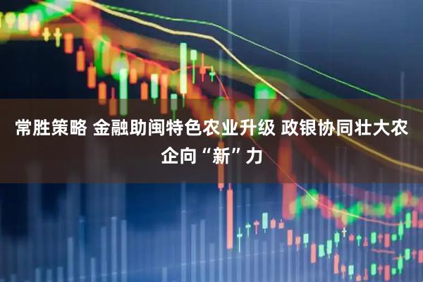 常胜策略 金融助闽特色农业升级 政银协同壮大农企向“新”力