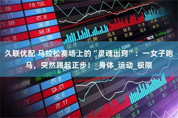 久联优配 马拉松赛场上的“灵魂出窍”:一女子跑马,突然踢起正步!_身体_运动_极限