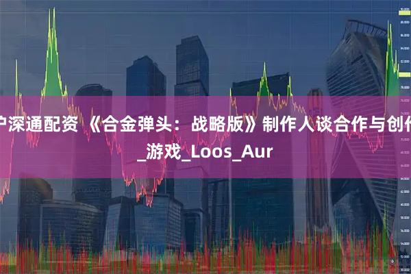 沪深通配资 《合金弹头：战略版》制作人谈合作与创作_游戏_Loos_Aur