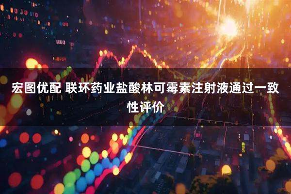 宏图优配 联环药业盐酸林可霉素注射液通过一致性评价