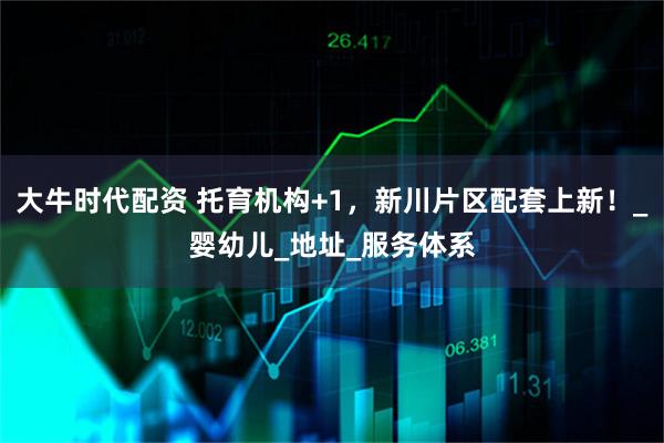 大牛时代配资 托育机构+1，新川片区配套上新！_婴幼儿_地址_服务体系