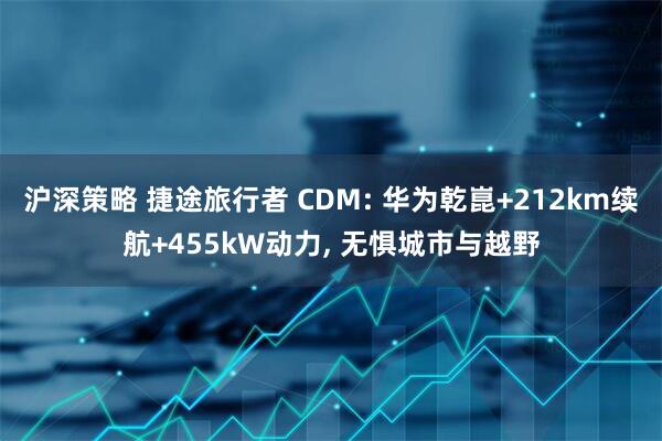 沪深策略 捷途旅行者 CDM: 华为乾崑+212km续航+455kW动力, 无惧城市与越野