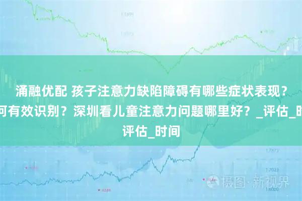 涌融优配 孩子注意力缺陷障碍有哪些症状表现？如何有效识别？深圳看儿童注意力问题哪里好？_评估_时间