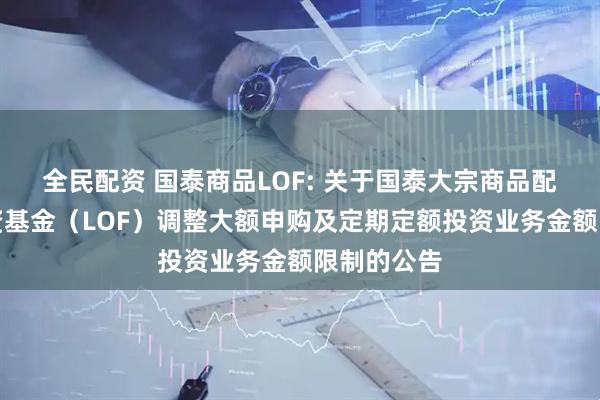 全民配资 国泰商品LOF: 关于国泰大宗商品配置证券投资基金（LOF）调整大额申购及定期定额投资业务金额限制的公告