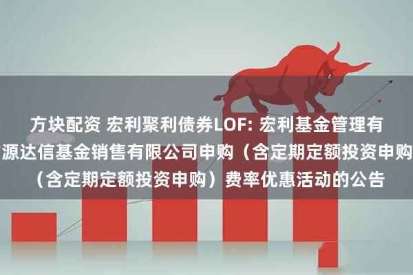 方块配资 宏利聚利债券LOF: 宏利基金管理有限公司关于参加北京广源达信基金销售有限公司申购（含定期定额投资申购）费率优惠活动的公告