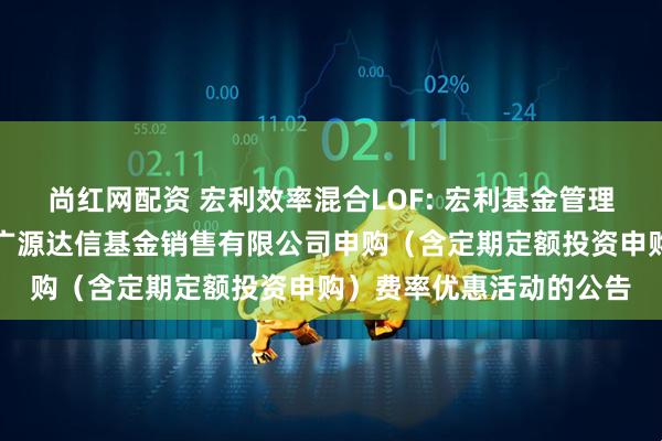 尚红网配资 宏利效率混合LOF: 宏利基金管理有限公司关于参加北京广源达信基金销售有限公司申购(含定期定额投资申购)费率优惠活动的公告