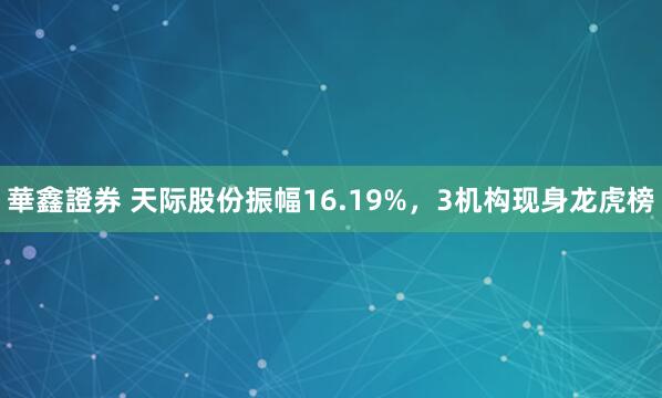 華鑫證券 天际股份振幅16.19%，3机构现身龙虎榜