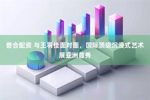 誉合配资 与王羽佳面对面，国际顶级沉浸式艺术展亚洲首秀