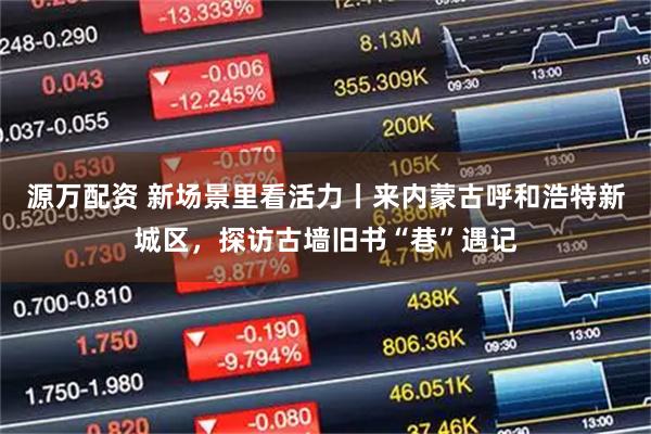 源万配资 新场景里看活力丨来内蒙古呼和浩特新城区，探访古墙旧书“巷”遇记